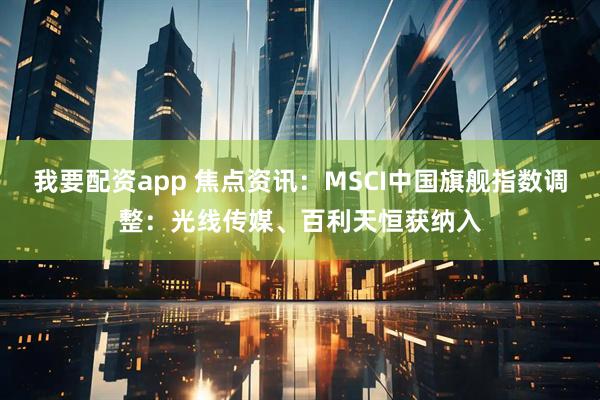 我要配资app 焦点资讯：MSCI中国旗舰指数调整：光线传媒、百利天恒获纳入