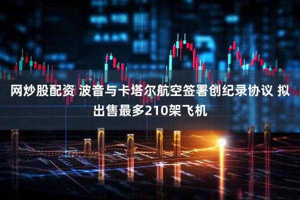 网炒股配资 波音与卡塔尔航空签署创纪录协议 拟出售最多210架飞机