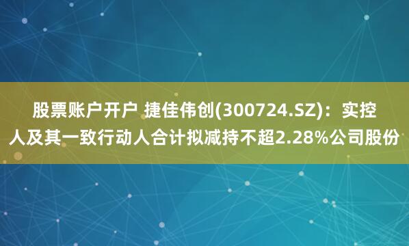 股票账户开户 捷佳伟创(300724.SZ)：实控人及其一致行动人合计拟减持不超2.28%公司股份