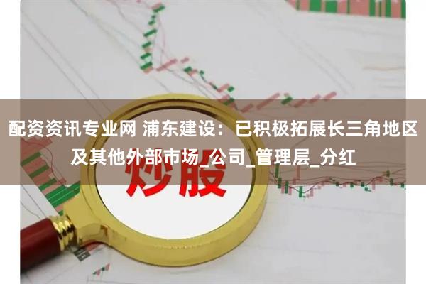 配资资讯专业网 浦东建设：已积极拓展长三角地区及其他外部市场_公司_管理层_分红