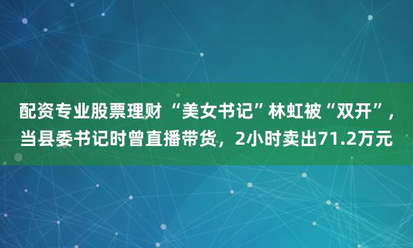 配资专业股票理财 “美女书记”林虹被“双开”，当县委书记时曾直播带货，2小时卖出71.2万元