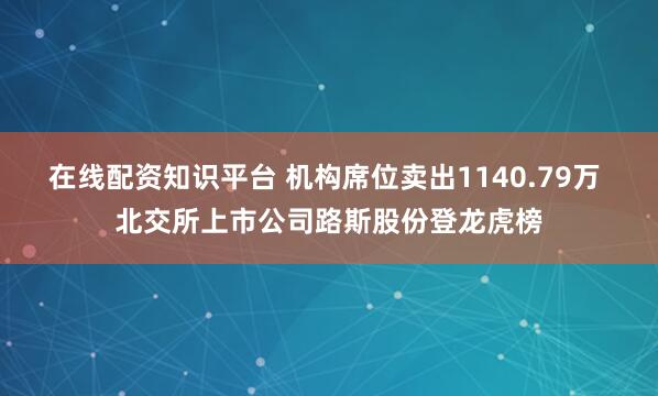 在线配资知识平台 机构席位卖出1140.79万 北交所上市公司路斯股份登龙虎榜