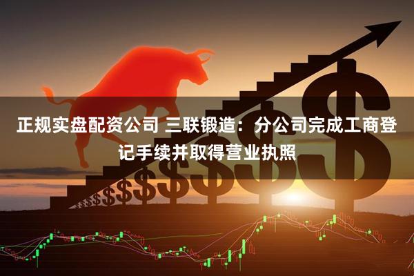正规实盘配资公司 三联锻造：分公司完成工商登记手续并取得营业执照