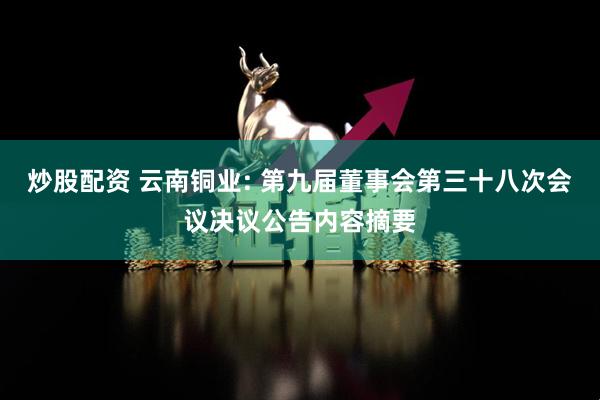 炒股配资 云南铜业: 第九届董事会第三十八次会议决议公告内容摘要