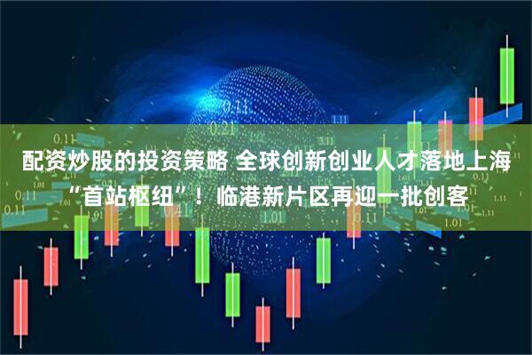 配资炒股的投资策略 全球创新创业人才落地上海“首站枢纽”！临港新片区再迎一批创客