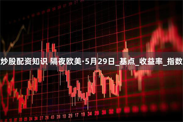 炒股配资知识 隔夜欧美·5月29日_基点_收益率_指数
