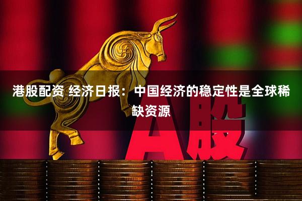 港股配资 经济日报：中国经济的稳定性是全球稀缺资源
