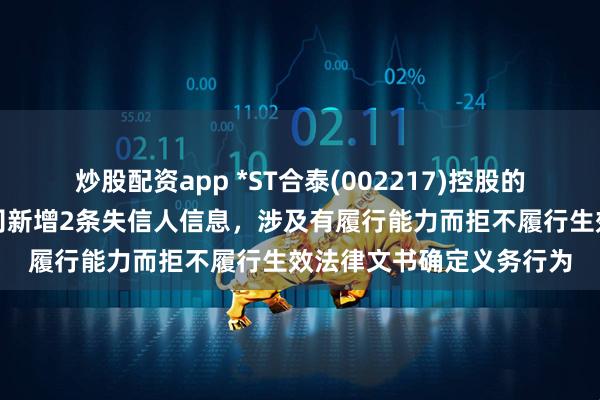 炒股配资app *ST合泰(002217)控股的江西一诺新材料有限公司新增2条失信人信息，涉及有履行能力而拒不履行生效法律文书确定义务行为
