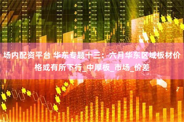 场内配资平台 华东专题十三：六月华东区域板材价格或有所下行_中厚板_市场_价差