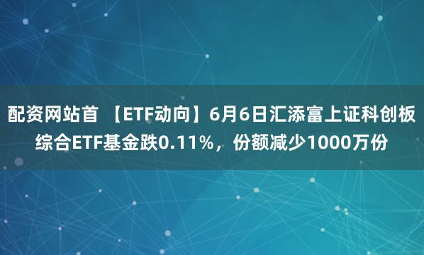 配资网站首 【ETF动向】6月6日汇添富上证科创板综合ETF基金跌0.11%，份额减少1000万份