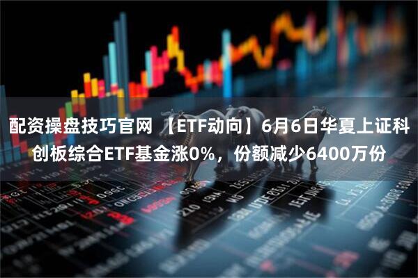 配资操盘技巧官网 【ETF动向】6月6日华夏上证科创板综合ETF基金涨0%，份额减少6400万份