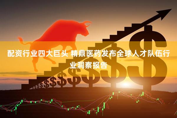 配资行业四大巨头 精鼎医药发布全球人才队伍行业洞察报告