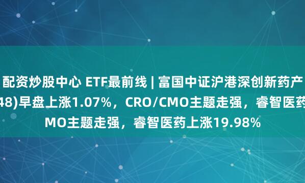 配资炒股中心 ETF最前线 | 富国中证沪港深创新药产业ETF(159748)早盘上涨1.07%，CRO/CMO主题走强，睿智医药上涨19.98%