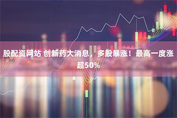 股配资网站 创新药大消息，多股暴涨！最高一度涨超50%