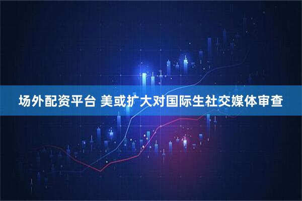 场外配资平台 美或扩大对国际生社交媒体审查