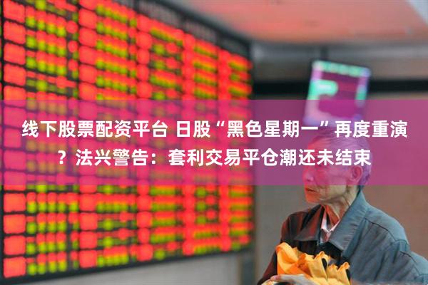 线下股票配资平台 日股“黑色星期一”再度重演？法兴警告：套利交易平仓潮还未结束