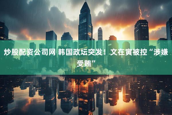 炒股配资公司网 韩国政坛突发！文在寅被控“涉嫌受贿”