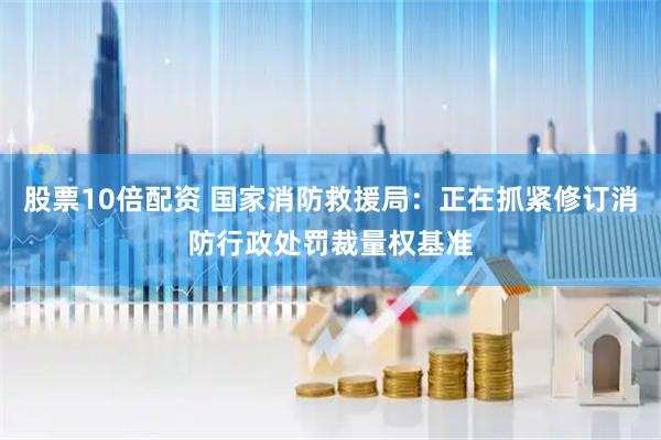 股票10倍配资 国家消防救援局：正在抓紧修订消防行政处罚裁量权基准
