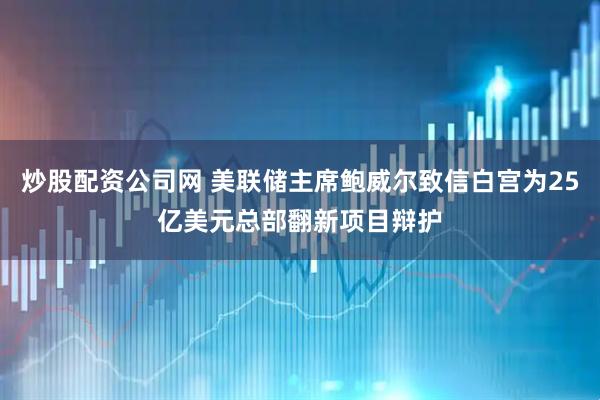 炒股配资公司网 美联储主席鲍威尔致信白宫为25亿美元总部翻新项目辩护