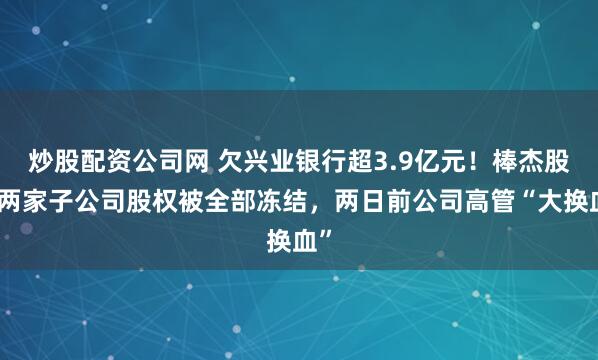 炒股配资公司网 欠兴业银行超3.9亿元！棒杰股份两家子公司股权被全部冻结，两日前公司高管“大换血”